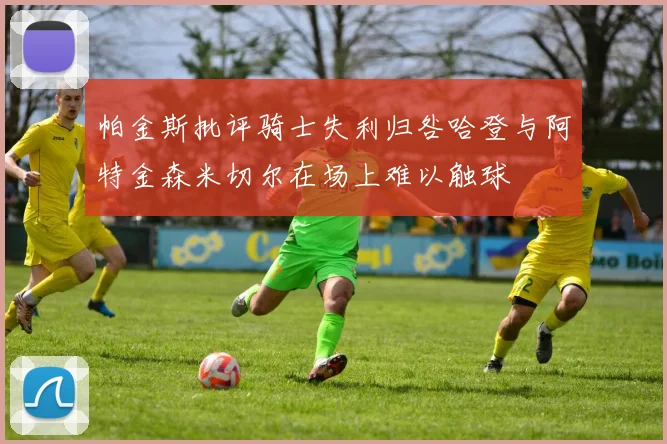 帕金斯批评骑士失利归咎哈登与阿特金森米切尔在场上难以触球