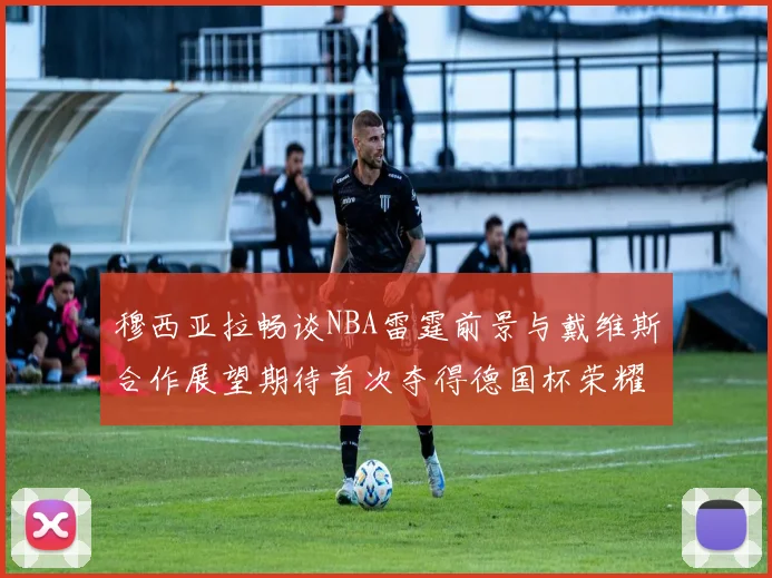 穆西亚拉畅谈NBA雷霆前景与戴维斯合作展望期待首次夺得德国杯荣耀