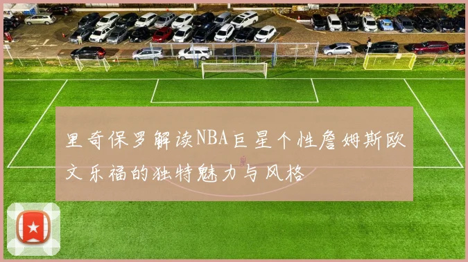 里奇保罗解读NBA巨星个性詹姆斯欧文乐福的独特魅力与风格