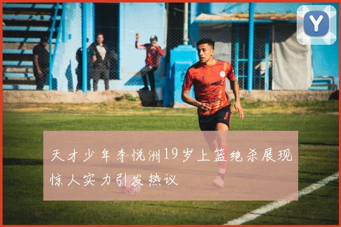 天才少年李悦洲19岁上篮绝杀展现惊人实力引发热议