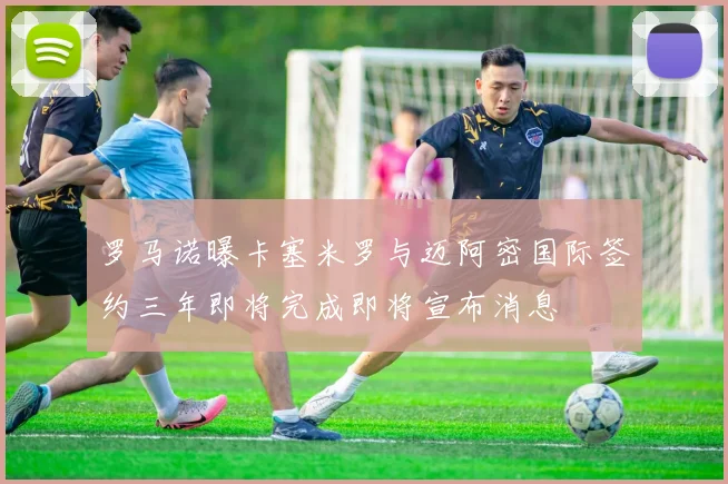 罗马诺曝卡塞米罗与迈阿密国际签约三年即将完成即将宣布消息