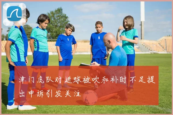 津门虎队对进球被吹和补时不足提出申诉引发关注