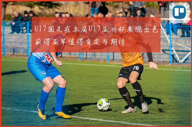 U17国足在本届U17亚洲杯表现出色获得亚军值得肯定与期待