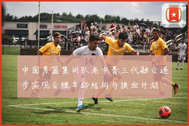 中国男篮集训队老中青三代融合逐步实现合理年龄结构与换血计划