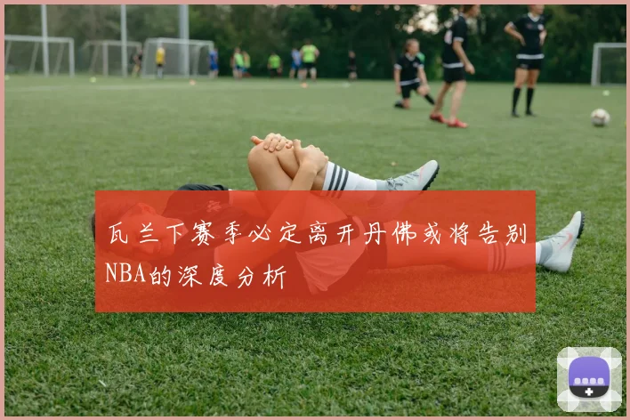 瓦兰下赛季必定离开丹佛或将告别NBA的深度分析