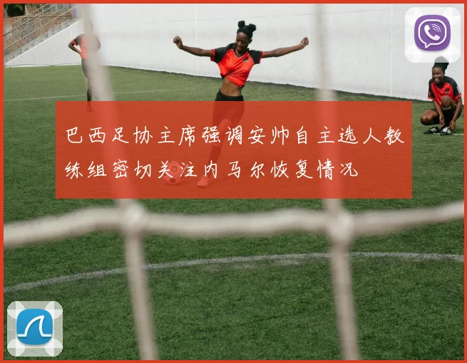 巴西足协主席强调安帅自主选人教练组密切关注内马尔恢复情况