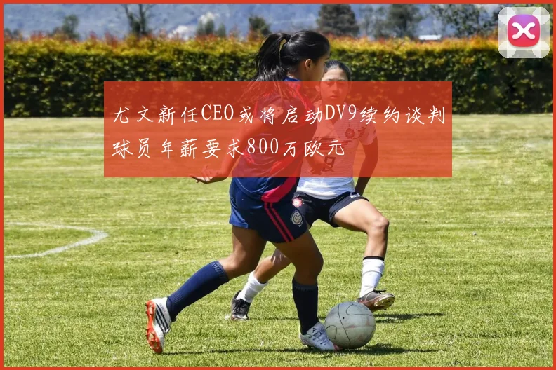 尤文新任CEO或将启动DV9续约谈判球员年薪要求800万欧元