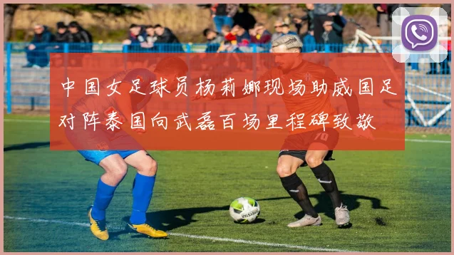 中国女足球员杨莉娜现场助威国足对阵泰国向武磊百场里程碑致敬