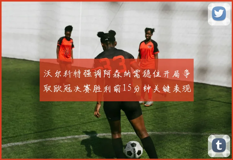 沃尔科特强调阿森纳需稳住开局争取欧冠决赛胜利前15分钟关键表现
