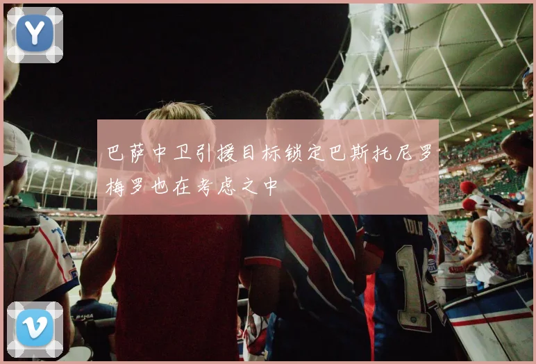 巴萨中卫引援目标锁定巴斯托尼罗梅罗也在考虑之中