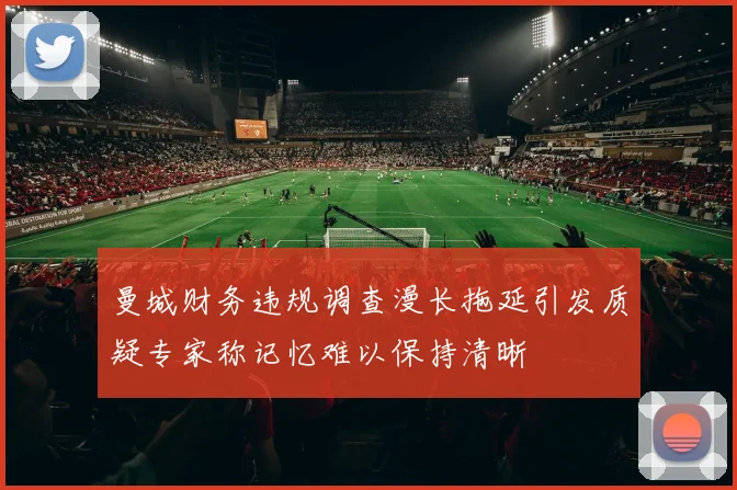 曼城财务违规调查漫长拖延引发质疑专家称记忆难以保持清晰