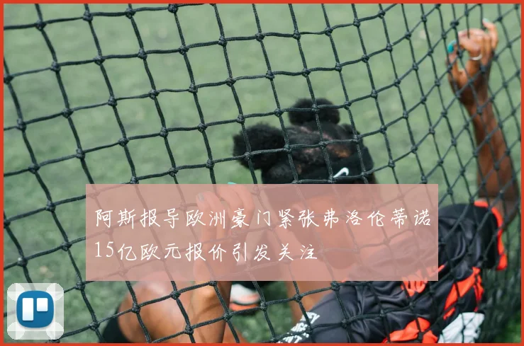 阿斯报导欧洲豪门紧张弗洛伦蒂诺15亿欧元报价引发关注