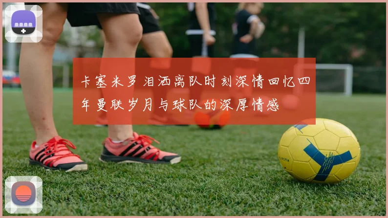 卡塞米罗泪洒离队时刻深情回忆四年曼联岁月与球队的深厚情感